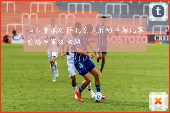 山东鲁能对阵北京人和的中超比赛直播与赛况回顾