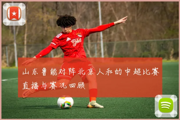 山东鲁能对阵北京人和的中超比赛直播与赛况回顾