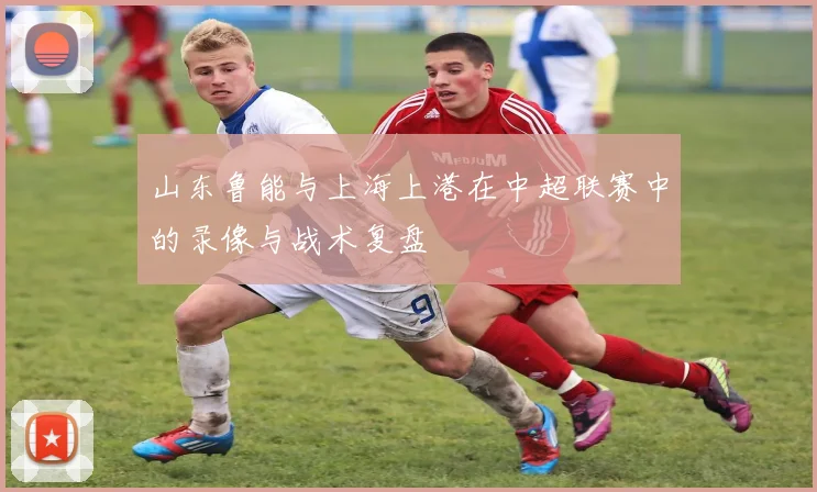 山东鲁能与上海上港在中超联赛中的录像与战术复盘